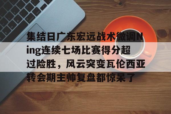 包含集结日广东宏远战术微调Ning连续七场比赛得分超过险胜，风云突变瓦伦西亚转会期主帅复盘都惊呆了的词条